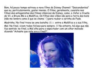 Bom, há pouco tempo estreou o novo filme do Disney Channel: “Descendentes”
que eu, particularmente, gostei imenso. O filme, geralmente, consiste nos
filhos dos antagonistas dos filmes clássicos da Disney, como, o Jafar a Cruella
de Vil, a Bruxa Má e a Maléfica. Os filhos dos vilões vão para a terra dos bons
(não me lembro como é que se chama ‘-’) para roubar a varinha da Fada
Madrinha. No final trava-se uma batalha épica entre a Maléfica e a sua filha,
Mal. No final, vivem todos felizes para sempre.  No entanto, há algo que não
faz sentido: no final, a Mal olha para o espectador com um olhar malvado
dizendo “Achaste que este era o final?”.
 