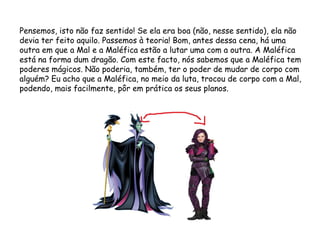 Pensemos, isto não faz sentido! Se ela era boa (não, nesse sentido), ela não
devia ter feito aquilo. Passemos à teoria! Bom, antes dessa cena, há uma
outra em que a Mal e a Maléfica estão a lutar uma com a outra. A Maléfica
está na forma dum dragão. Com este facto, nós sabemos que a Maléfica tem
poderes mágicos. Não poderia, também, ter o poder de mudar de corpo com
alguém? Eu acho que a Maléfica, no meio da luta, trocou de corpo com a Mal,
podendo, mais facilmente, pôr em prática os seus planos.
 