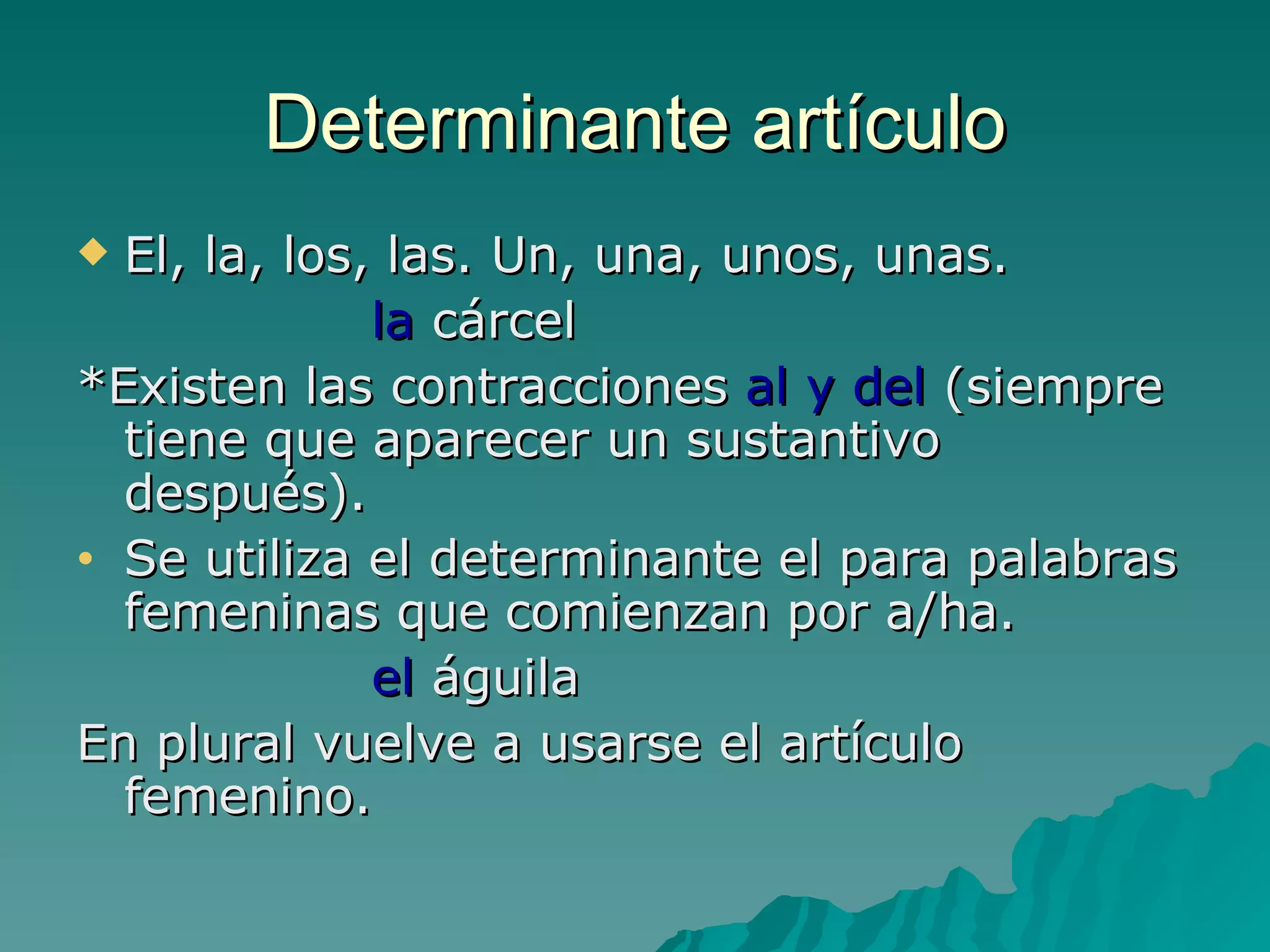 Determinante artículo El, la, los, las. Un, una, unos, unas. la  cárcel *Existen las contracciones  al y del  (siempre tiene que aparecer un sustantivo después). Se utiliza el determinante el para palabras femeninas que comienzan por a/ha. el  águila En plural vuelve a usarse el artículo femenino. 
