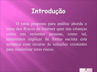 O tema proposto para análise aborda o tema dos Riscos da Internet quer nas crianças como nas restantes pessoas, como tal, tentaremos explicar de forma sucinta esta temática com recurso às soluções existentes para minimizar estes riscos. 