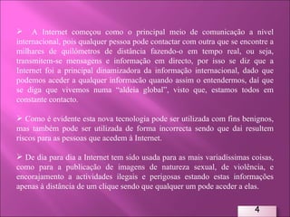 A Internet começou como o principal meio de comunicação a nível internacional, pois qualquer pessoa pode contactar com outra que se encontre a milhares de quilómetros de distância fazendo-o em tempo real, ou seja, transmitem-se mensagens e informação em directo, por isso se diz que a Internet foi a principal dinamizadora da informação internacional, dado que podemos aceder a qualquer informacão quando assim o entendermos, daí que se diga que vivemos numa “aldeia global”, visto que, estamos todos em constante contacto.  Como é evidente esta nova tecnologia pode ser utilizada com fins benignos, mas também pode ser utilizada de forma incorrecta sendo que dai resultem riscos para as pessoas que acedem à Internet. De dia para dia a Internet tem sido usada para as mais variadíssimas coisas, como para a publicação de imagens de natureza sexual, de violência, e encorajamento a actividades ilegais e perigosas estando estas informações apenas à distância de um clique sendo que qualquer um pode aceder a elas.  