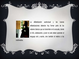 La    alfabetización   audiovisual   y   las    nuevas
               alfabetizaciones deberían hoy formar parte de los
               saberes básicos que se transmiten en la escuela, donde
               el niño, adolescente y joven no solo deben aprender el
               lenguaje oral y escrito, sino también el relativo a los
multimedios.
 