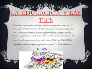 LA EDUCACIÓN Y LAS
       TICS
 Bitácora de vagabundeos, hallazgos, reflexiones y opiniones sobre las TIC
(Tecnologías de la Información y la Comunicación) y su integración práctica
   en la educación (Técnicas de Integración Curricular). Aportes para los
docentes y aquellos que sueñan con serlo... "Todos tenemos la esperanza de

  que el mundo pueda ser un lugar mejor donde vivir   y la tecnología
  puede colaborar para que ello suceda" - Tim Berners
                              Lee, 2004 –
 