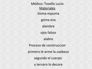 Médico: Tosello Lucio
     Materiales
    Goma espuma
        goma eva
         alambre
        ojos falsos
          alabre
Proceso de construccion
primero le arme la caabeza
   segundo el cuerpo
   y tercero lo decore
 