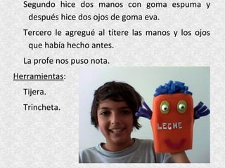 Segundo hice dos manos con goma espuma y
   después hice dos ojos de goma eva.
  Tercero le agregué al títere las manos y los ojos
   que había hecho antes.
  La profe nos puso nota.
Herramientas:
  Tijera.
  Trincheta.
 
