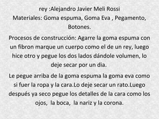 rey :Alejandro Javier Meli Rossi
 Materiales: Goma espuma, Goma Eva , Pegamento,
                     Botones.
Procesos de construcción: Agarre la goma espuma con
un fibron marque un cuerpo como el de un rey, luego
 hice otro y pegue los dos lados dándole volumen, lo
                deje secar por un dia.
Le pegue arriba de la goma espuma la goma eva como
  si fuer la ropa y la cara.Lo deje secar un rato.Luego
después ya seco pegue los detalles de la cara como los
            ojos, la boca, la nariz y la corona.
 
