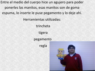 Entre el medio del cuerpo hice un agujero para poder
  ponerles las manitos, esas manitos son de goma
 espuma, lo inserte le puse pegamento y lo deje ahí.
              Herramientas utilizadas:
                      trincheta
                       tigera
                    pegamento
                        regla
 