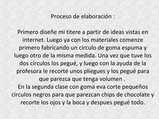 Proceso de elaboración :

   Primero diseñe mi titere a partir de ideas vistas en
     internet. Luego ya con los materiales comenze
   primero fabricando un círculo de goma espuma y
 luego otro de la misma medida. Una vez que tuve los
    dos círculos los pegué, y luego con la ayuda de la
  profesora le recorté unos pliegues y los pegué para
            que parezca que tenga volumen .
   En la segunda clase con goma eva corte pequeños
circulos negros para que parezcan chips de chocolate y
    recorte los ojos y la boca y despues pegué todo.
 