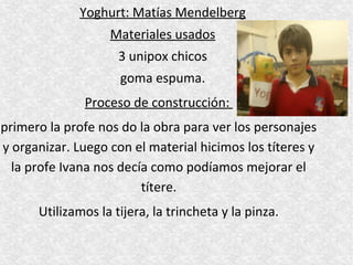 Yoghurt: Matías Mendelberg
                   Materiales usados
                     3 unipox chicos
                     goma espuma.
              Proceso de construcción:
primero la profe nos do la obra para ver los personajes
y organizar. Luego con el material hicimos los títeres y
  la profe Ivana nos decía como podíamos mejorar el
                         títere.
      Utilizamos la tijera, la trincheta y la pinza.
 