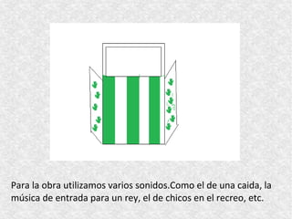 Para la obra utilizamos varios sonidos.Como el de una caida, la
música de entrada para un rey, el de chicos en el recreo, etc.
 