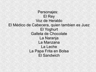 Personajes:
                   El Rey
               Voz de Heraldo
El Médico de Cabecera, quien tambien es Juez
                 El Yoghurt
            Galleta de Chocolate
                 La Naranja
                La Manzana
                  La Leche
           La Papa Frita en Bolsa
                El Sandwich
 