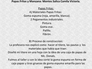Papas Fritas y Manzana: Montes Salica Camila Victoria.

                      Papas Fritas:
               A) Materiales Papas Fritas:
            Goma espuma (roja, amarilla, blanca).
                2 Pegamentos industriales.
                         Pintura.
                       Goma eva .
                          Palillo.
                         Fibrón.

                  B) Proceso de construccion:
 La profesora nos explicó como hacer el titere, las pautas y los
                  materiales que habia que traer.
Diseñé mi titere en una hoja con la idea de una caja de papas de
                             Mc. Donals.
Fuimos al taller y con la idea corté la goma espuma en forma de
   caja papas y tiras gruesas de goma espuma amarilla para las
                                papas.
 