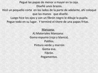 Pegué las papas de menor a mayor en la caja.
                          Diseñé unos brazos.
Hicé un pequeño corte en los lados de la parte de adelante, ahí coloqué
                       que las manos que diseñé.
      Luego hice los ojos y con un fibrón negro le dibuje la pupila.
   Pegue todo en su lugar. Y terminé el titere de una papas fritas.

                            Manzana:
                     A) Materiales Manzana:
                    Goma espuma (roja y blanca).
                              Palillos.
                      Pintura verde y marrón
                            Goma eva.
                              Fibrón.
                           Pegamentos.
 