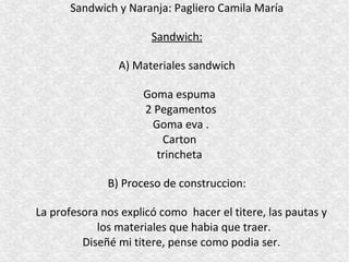 Sandwich y Naranja: Pagliero Camila María

                       Sandwich:

                A) Materiales sandwich

                     Goma espuma
                     2 Pegamentos
                      Goma eva .
                        Carton
                       trincheta

              B) Proceso de construccion:

La profesora nos explicó como hacer el titere, las pautas y
            los materiales que habia que traer.
         Diseñé mi titere, pense como podia ser.
 