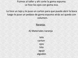 Fuimos al taller y ahi corte la goma espuma.
               Le hice los ojos con goma eva.

Le hice un tajo y le puse un carton para que pueda abrir la boca
 luego le puse un pedaso de goma espuma atrás asi queda con
                             volumen.

                          Naranja:

                    A) Materiales naranja

                             tela
                           carton
                             ojos
                             hilo
                            aguja
                           algodón
 