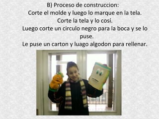 B) Proceso de construccion:
  Corte el molde y luego lo marque en la tela.
             Corte la tela y lo cosí.
Luego corte un circulo negro para la boca y se lo
                      puse.
Le puse un carton y luago algodon para rellenar.
 