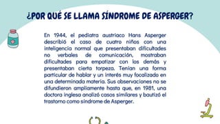 ¿POR QUÉ SE LLAMA SÍNDROME DE ASPERGER?
En 1944, el pediatra austriaco Hans Asperger
describió el caso de cuatro niños con una
inteligencia normal que presentaban dificultades
no verbales de comunicación, mostraban
dificultades para empatizar con los demás y
presentaban cierta torpeza. Tenían una forma
particular de hablar y un interés muy focalizado en
una determinada materia. Sus observaciones no se
difundieron ampliamente hasta que, en 1981, una
doctora inglesa analizó casos similares y bautizó el
trastorno como síndrome de Asperger.
 