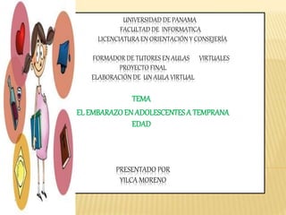 UNIVERSIDAD DE PANAMA
FACULTAD DE INFORMATICA
LICENCIATURA EN ORIENTACIÓN Y CONSEJERÍA
FORMADOR DE TUTORES EN AULAS VIRTUALES
PROYECTO FINAL
ELABORACIÓN DE UN AULA VIRTUAL
PRESENTADO POR
YILCA MORENO
TEMA
EL EMBARAZOEN ADOLESCENTESA TEMPRANA
EDAD
 