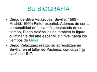 SU BIOGRAFÍA Diego de Silva Velázquez; Sevilla, 1599 - Madrid, 1660) Pintor español. Además de ser la personalidad artística más destacada de su tiempo, Diego Velázquez es también la figura culminante del arte español, sin rival hasta los tiempos de Goya . Diego Velázquez realizó su aprendizaje en Sevilla, en el taller de Pacheco, con cuya hija casó en 1617.