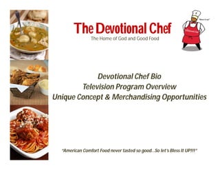 The Devotional Chef
                The Home of God and Good Food




             Devotional Chef Bio
        Television Program Overview
Unique Concept & Merchandising Opportunities




  “American Comfort Food never tasted so good…So let’s Bless It UP!!!”
 