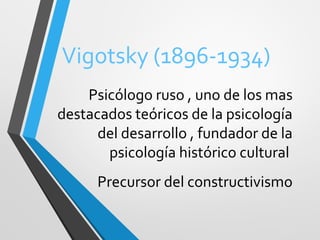 Vigotsky (1896-1934)
Psicólogo ruso , uno de los mas
destacados teóricos de la psicología
del desarrollo , fundador de la
psicología histórico cultural
Precursor del constructivismo
 