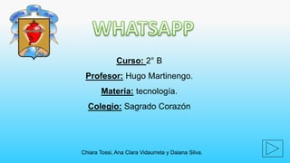 Curso: 2° B 
Profesor: Hugo Martinengo. 
Materia: tecnología. 
Colegio: Sagrado Corazón 
Chiara Tossi, Ana Clara Vidaurreta y Daiana Silva. 
 