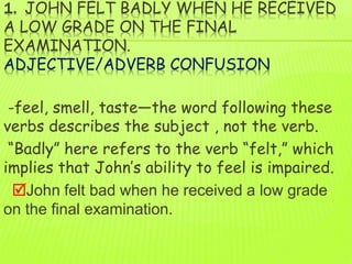 1. JOHN FELT BADLY WHEN HE RECEIVED
A LOW GRADE ON THE FINAL
EXAMINATION.
ADJECTIVE/ADVERB CONFUSION
-feel, smell, taste—the word following these
verbs describes the subject , not the verb.
“Badly” here refers to the verb “felt,” which
implies that John’s ability to feel is impaired.
John felt bad when he received a low grade
on the final examination.
 