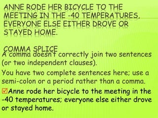 ANNE RODE HER BICYCLE TO THE
MEETING IN THE -40 TEMPERATURES,
EVERYONE ELSE EITHER DROVE OR
STAYED HOME.
COMMA SPLICE
A comma doesn’t correctly join two sentences
(or two independent clauses).
You have two complete sentences here; use a
semi-colon or a period rather than a comma.
Anne rode her bicycle to the meeting in the
-40 temperatures; everyone else either drove
or stayed home.
 