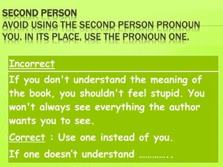 SECOND PERSON
AVOID USING THE SECOND PERSON PRONOUN
YOU. IN ITS PLACE, USE THE PRONOUN ONE.
Incorrect
If you don't understand the meaning of
the book, you shouldn't feel stupid. You
won't always see everything the author
wants you to see.
Correct : Use one instead of you.
If one doesn’t understand …………..
 