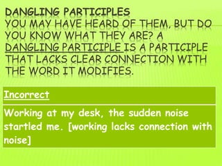 DANGLING PARTICIPLES
YOU MAY HAVE HEARD OF THEM, BUT DO
YOU KNOW WHAT THEY ARE? A
DANGLING PARTICIPLE IS A PARTICIPLE
THAT LACKS CLEAR CONNECTION WITH
THE WORD IT MODIFIES.
Incorrect
Working at my desk, the sudden noise
startled me. [working lacks connection with
noise]
 