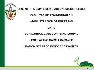 BENEMÉRITA UNIVERSIDAD AUTÓNOMA DE PUEBLA
FACULTAD DE ADMINISTRACIÓN
ADMINISTRACIÓN DE EMPRESAS
DHTIC
CONTAMINA MENOS CON TU AUTOMÓVIL
JOSÉ LÁZARO GARCÍA CARAVEO
MARVIN GERARDO MÉNDEZ CERVANTES
 