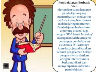 Pembelajaran Berbasis
Web
Merupakan suatu kegiatan
pembelajaran yang
memanfaatkan media situs
(website) yang bisa diakses
melalui jaringan internet.
Pembelajaran berbasis web
atau yang dikenal juga
dengan “Web based Learning”
merupakan salah satu jenis
penerapan pembelajaran
elektronik (E-Learning).
Atau dapat juga dikatakan
sebuah pengalaman belajar
dengan memanfaatkan
jaringan internet untuk
berkomunikasi dan
menyampaikan informasi
pembelajaran.
 