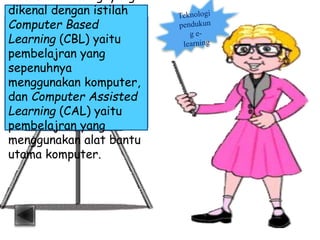 dikenal dengan istilah
Computer Based
Learning (CBL) yaitu
pembelajran yang
sepenuhnya
menggunakan komputer,
dan Computer Assisted
Learning (CAL) yaitu
pembelajran yang
menggunakan alat bantu
utama komputer.
 