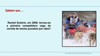 Sabiam que….
 
 

         Rachel Scdoris, em 2006, tornou-se 
       a  primeira  competidora  cega  de 
       corrida de trenós puxados por cães? 
       corrida de trenós puxados por cães?
        




                                               Dia Internacional do Cidadão Portador de Deficiência
 