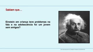 Sabiam que…



Einstein  em  criança  teve  problemas  na 
fala  e  na  adolescência  foi  um  jovem 
sem amigos?




                                              Dia Internacional do Cidadão Portador de Deficiência
 