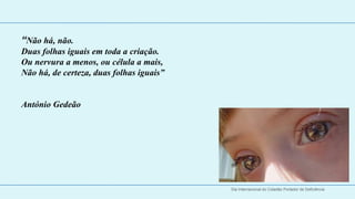 “Não há, não.
Duas folhas iguais em toda a criação.
Ou nervura a menos, ou célula a mais,
Não há, de certeza, duas folhas iguais”


António Gedeão




 
 

                                          Dia Internacional do Cidadão Portador de Deficiência
 