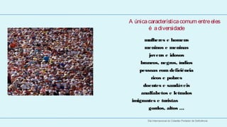 A única característica comum entre eles
            é a diversidade
 
          mulheres e homens
          meninos e meninas
            jovens e idosos
        brancos, negros, índios
        pessoas com deficiência
              ricos e pobres
          doentes e saudáveis
         analfabetos e letrados
     imigrantes e turistas
            gordos, altos …

            Dia Internacional do Cidadão Portador de Deficiência
 