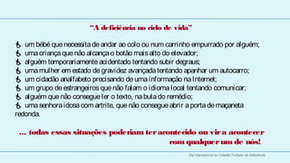 “A deficiência no ciclo de vida”

  
 um bébé que necessita de andar ao colo ou num carrinho empurrado por alguém;
  
 uma criança que não alcança o botão mais alto do elevador;
 alguém temporariamente acidentado tentando subir degraus;
 uma mulher em estado de gravidez avançada tentando apanhar um autocarro;
 um cidadão analfabeto precisando de uma informação na Internet;
 um grupo de estrangeiros que não falam o idioma local tentando comunicar;
 alguém que não consegue ler o texto, na bula do remédio;
 uma senhora idosa com artrite, que não consegue abrir a porta de maçaneta
redonda.

 ... todas essas situações poderiam ter acontecido ou vir a acontecer
                                           com qualquer um de nós!
                                                       Dia Internacional do Cidadão Portador de Deficiência
 