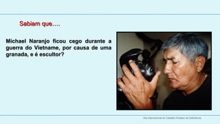Sabiam que….
   
   
Michael  Naranjo  ficou  cego  durante  a 
guerra  do  Vietname,  por  causa  de  uma 
granada, e é escultor?




                                              Dia Internacional do Cidadão Portador de Deficiência
 