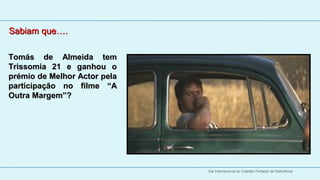 Sabiam que….
   
Tomás  de  Almeida  tem 
   
Trissomia  21  e  ganhou  o 
prémio de Melhor Actor pela 
participação  no  filme  “A 
Outra Margem”?




                               Dia Internacional do Cidadão Portador de Deficiência
 