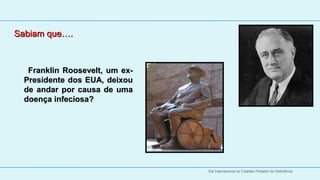 Sabiam que….
  
  
        Franklin  Roosevelt,  um  ex-
     Presidente  dos  EUA,  deixou 
     de  andar  por  causa  de  uma 
     doença infeciosa?




                                        Dia Internacional do Cidadão Portador de Deficiência
 