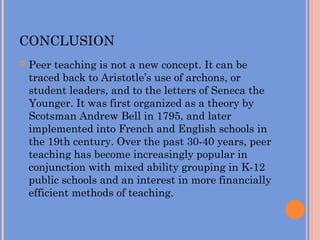 CONCLUSION
 Peer teaching is not a new concept. It can be
traced back to Aristotle’s use of archons, or
student leaders, and to the letters of Seneca the
Younger. It was first organized as a theory by
Scotsman Andrew Bell in 1795, and later
implemented into French and English schools in
the 19th century. Over the past 30-40 years, peer
teaching has become increasingly popular in
conjunction with mixed ability grouping in K-12
public schools and an interest in more financially
efficient methods of teaching.
 