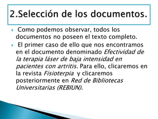  Como podemos observar, todos los
documentos no poseen el texto completo.
 El primer caso de ello que nos encontramos
en el documento denominado Efectividad de
la terapia láser de baja intensidad en
pacientes con artritis. Para ello, clicaremos en
la revista Fisioterpia y clicaremos
posteriormente en Red de Bibliotecas
Universitarias (REBIUN).
 