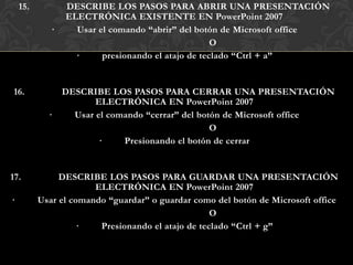 15.          DESCRIBE LOS PASOS PARA ABRIR UNA PRESENTACIÓN
                 ELECTRÓNICA EXISTENTE EN PowerPoint 2007
             ·     Usar el comando “abrir” del botón de Microsoft office
                                                    O
                   ·     presionando el atajo de teclado “Ctrl + a”


16.              DESCRIBE LOS PASOS PARA CERRAR UNA PRESENTACIÓN
                        ELECTRÓNICA EN PowerPoint 2007
            ·      Usar el comando “cerrar” del botón de Microsoft office
                                                   O
                         ·    Presionando el botón de cerrar


17.            DESCRIBE LOS PASOS PARA GUARDAR UNA PRESENTACIÓN
                       ELECTRÓNICA EN PowerPoint 2007
·         Usar el comando “guardar” o guardar como del botón de Microsoft office
                                                   O
                    ·   Presionando el atajo de teclado “Ctrl + g”
 