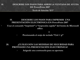 18.         DESCRIBE LOS PASOS PARA ABRIR LA VENTANA DE AYUDA
                         DE PowerPoint 2007
                      ·    Tecla de función “F1”



         19.        DESCRIBE LOS PASOS PARA IMPRIMIR UNA
           PRESENTACIÓN ELECTRÓNICA EN PowerPoint 2007
·      Usar el comando “imprimir” o “impresión rapida” del botón de Microsoft
                                    office
                                                o
                 ·   Presionando el atajo de teclado “Ctrl + p”



      20.        ¿CUÁLES SON LAS MEDIDAS DE SEGURIDAD PARA
            PROTEGER UNA PRESENTACIÓN ELECTRÓNICA?
               ·     Asignale una contraseña para su apertura
 