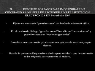 21.    DESCRIBE LOS PASOS PARA INCORPORAR UNA
        CONTRASEÑA A MANERA DE PROTEGER UNA PRESENTACIÓN
                   ELECTRÓNICA EN PowerPoint 2007

        ·      Ejecuta el comando “guardar como” del botón de microsoft office

    ·        En el cuadro de dialogo “guardar como” haz clic en “herramientas” y
                        posteriormente en “opciones generales”

    ·        Introduce una contraseña para la apertura y/o para la escritura, según
                                        desees.

·           Guarda la presentación y vuelve a abrirla para verificar que la contraseña
                         se ha asignado correctamente al archivo.
 