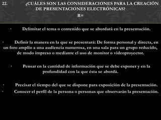22.            ¿CUÁLES SON LAS CONSIDERACIONES PARA LA CREACIÓN
                  DE PRESENTACIONES ELECTRÓNICAS?
                                  R=

      ·       Delimitar el tema o contenido que se abordará en la presentación.

·      Definir la manera en la que se presentará: De forma personal y directa, en
 un foro amplio a una audiencia numerosa, en una sala para un grupo reducido,
        de modo impreso o mediante el uso de monitor o videoproyector.

      ·       Pensar en la cantidad de información que se debe exponer y en la
                        profundidad con la que ésta se abordá.

 ·        Precisar el tiempo del que se dispone para exposición de la presentación.
·         Conocer el perfil de la persona o personas que observarán la presentación.
 