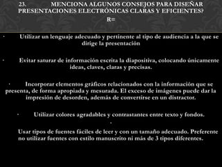 23.     MENCIONA ALGUNOS CONSEJOS PARA DISEÑAR
        PRESENTACIONES ELECTRÓNICAS CLARAS Y EFICIENTES?
                              R=

·           Utilizar un lenguaje adecuado y pertinente al tipo de audiencia a la que se
                                   dirige la presentación

·           Evitar saturar de información escrita la diapositiva, colocando únicamente
                                ideas, claves, claras y precisas.

     ·     Incorporar elementos gráficos relacionados con la información que se
    presenta, de forma apropiada y mesurada. El exceso de imágenes puede dar la
           impresión de desorden, además de convertirse en un distractor.

        ·     Utilizar colores agradables y contrastantes entre texto y fondos.
                                            ·
        Usar tipos de fuentes fáciles de leer y con un tamaño adecuado. Preferente
        no utilizar fuentes con estilo manuscrito ni más de 3 tipos diferentes.
 