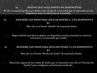24.        DEFINE QUÉ ES EL DISEÑO DE DIAPOSITIVAS
R= Es el esquema gráfico que define tanto el tipo de contenidos que se colocarán en una
                    diapositiva como su ubicación en la pantalla.

25.             DESCRIBE LOS PASOS PARA APLICAR DISEÑO A UNA DIAPOSITIVA
                                           R=
                   ·   Haz clic en el botón “diseño” de la pestaña inicio


     ·      Elige el diseño que deseas aplicar a la diapositiva actual, tomando en cuenta la
                              estructura y el contenido que tendrá


    26.          DESCRIBE LOS PASOS PARA APLICAR FONDO A UNA DIAPOSITIVA
                                              R=
               ·    Haz clic en el botón “Estilos de fondo” de la pestaña diseño.


·         Selecciona alguno de los estilos de fondo que se muestran o haz clic en “formato de
                        fondos” para configurar un fondo personalizado.
 
