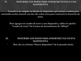 27.           DESCRIBE LOS PASOS PARA INSERTAR TEXTO A UNA
                             DIAPOSITIVA

 ·     Cuando se ha elegido un diseño de diapositiva que incluye cuadros para
contenido escrito, bastará con dar clic sobre éstos para comenzar la inserción de
                                      texto.

          Para agregar un cuadro de texto a una diapositiva, utiliza la opción ·
            “cuadro de texto” de la barra de herramientas de “dibujo”




    28.         DESCRIBE LOS PASOS PARA INSERTAR UNA NUEVA
                                 DIAPOSITIVA
      ·      Haz clic en el botón “Nueva diapositiva” de la pestaña inicio.
 